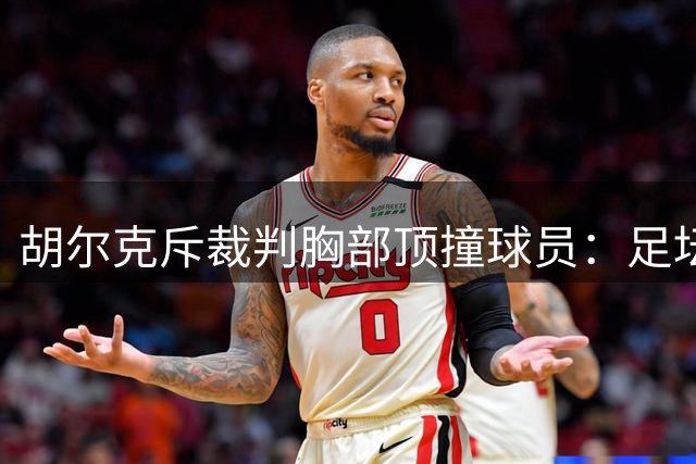 胡尔克斥裁判胸部顶撞球员：足坛前所未见